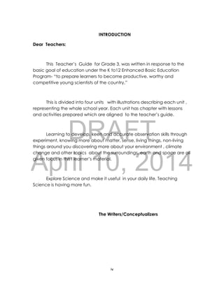 DRAFT
April 10, 2014
iv
INTRODUCTION
Dear Teachers:
This Teacher’s Guide for Grade 3, was written in response to the
basic goal of education under the K to12 Enhanced Basic Education
Program- “to prepare learners to become productive, worthy and
competitive young scientists of the country.”
This is divided into four units with illustrations describing each unit ,
representing the whole school year. Each unit has chapter with lessons
and activities prepared which are aligned to the teacher’s guide.
Learning to develop, keen and accurate observation skills through
experiment, knowing more about matter, sense, living things, non-living
things around you discovering more about your environment , climate
change and other topics about the surroundings, earth and space are all
given focus in this l learner’s material.
Explore Science and make it useful in your daily life. Teaching
Science is having more fun.
The Writers/Conceptualizers
 