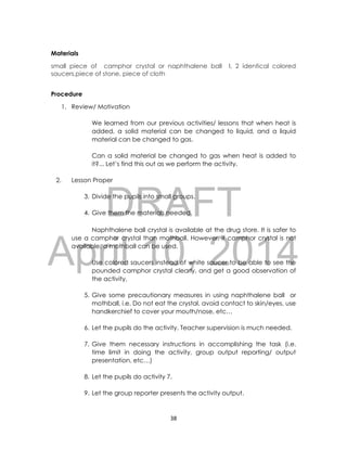DRAFT
April 10, 2014
38
Materials
small piece of camphor crystal or naphthalene ball l, 2 identical colored
saucers,piece of stone, piece of cloth
Procedure
1. Review/ Motivation
We learned from our previous activities/ lessons that when heat is
added, a solid material can be changed to liquid, and a liquid
material can be changed to gas.
Can a solid material be changed to gas when heat is added to
it?... Let’s find this out as we perform the activity.
2. Lesson Proper
3. Divide the pupils into small groups.
4. Give them the materials needed.
Naphthalene ball crystal is available at the drug store. It is safer to
use a camphor crystal than mothball. However, if camphor crystal is not
available, a mothball can be used.
Use colored saucers instead of white saucer to be able to see the
pounded camphor crystal clearly, and get a good observation of
the activity.
5. Give some precautionary measures in using naphthalene ball or
mothball, i.e. Do not eat the crystal, avoid contact to skin/eyes, use
handkerchief to cover your mouth/nose, etc…
6. Let the pupils do the activity. Teacher supervision is much needed.
7. Give them necessary instructions in accomplishing the task (i.e.
time limit in doing the activity, group output reporting/ output
presentation, etc…)
8. Let the pupils do activity 7.
9. Let the group reporter presents the activity output.
 