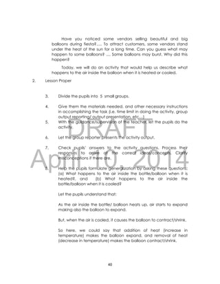 DRAFT
April 10, 2014
40
Have you noticed some vendors selling beautiful and big
balloons during fiesta?..... To attract customers, some vendors stand
under the heat of the sun for a long time. Can you guess what may
happen to some balloons? .... Some balloons may burst. Why did this
happen?
Today, we will do an activity that would help us describe what
happens to the air inside the balloon when it is heated or cooled.
2. Lesson Proper
3. Divide the pupils into 5 small groups.
4. Give them the materials needed, and other necessary instructions
in accomplishing the task (i.e. time limit in doing the activity, group
output reporting/ output presentation, etc…)
5. With the guidance/supervision of the teacher, let the pupils do the
activity.
6. Let the group reporter presents the activity output.
7. Check pupils’ answers to the activity questions. Process their
responses to arrive at the correct ideas/concepts. Clarify
misconceptions if there are.
8. Help the pupils formulate generalization by asking these questions:
(a) What happens to the air inside the bottle/balloon when it is
heated?, and (b) What happens to the air inside the
bottle/balloon when it is cooled?
Let the pupils understand that:
As the air inside the bottle/ balloon heats up, air starts to expand
making also the balloon to expand.
But, when the air is cooled, it causes the balloon to contract/shrink.
So here, we could say that addition of heat (increase in
temperature) makes the balloon expand, and removal of heat
(decrease in temperature) makes the balloon contract/shrink.
 