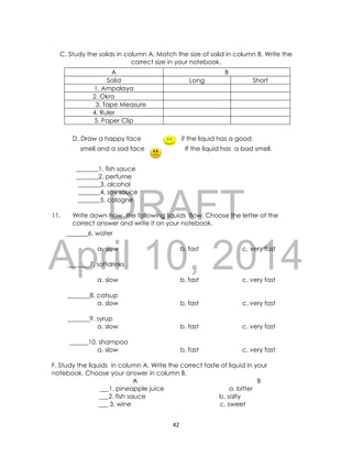 DRAFT
April 10, 2014
42
C. Study the solids in column A. Match the size of solid in column B. Write the
correct size in your notebook.
A B
Solid Long Short
1. Ampalaya
2. Okra
3. Tape Measure
4. Ruler
5. Paper Clip
D. Draw a happy face if the liquid has a good
smell and a sad face If the liquid has a bad smell.
_______1. fish sauce
_______2. perfume
_______3. alcohol
_______4. soy sauce
_______5. cologne
11. Write down how the following liquids flow. Choose the letter of the
correct answer and write it on your notebook.
_______6. water
a. slow b. fast c. very fast
_______7. softdrinks
a. slow b. fast c. very fast
_______8. catsup
a. slow b. fast c. very fast
_______9. syrup
a. slow b. fast c. very fast
______10. shampoo
a. slow b. fast c. very fast
F. Study the liquids in column A. Write the correct taste of liquid in your
notebook. Choose your answer in column B.
A B
___1. pineapple juice a. bitter
___2. fish sauce b. salty
___ 3. wine c. sweet
 