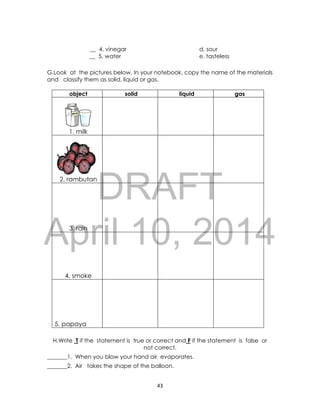 DRAFT
April 10, 2014
43
__ 4. vinegar d. sour
__ 5. water e. tasteless
G.Look at the pictures below. In your notebook, copy the name of the materials
and classify them as solid, liquid or gas.
object solid liquid gas
1. milk
2. rambutan
3. rain
4. smoke
5. papaya
H.Write T if the statement is true or correct and F if the statement is false or
not correct.
_______1. When you blow your hand air evaporates.
_______2. Air takes the shape of the balloon.
 