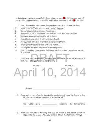 DRAFT
April 10, 2014
45
J. Read each sentence carefully. Draw a happy face  if it is a proper way of
using and handling common harmful substances, and a sad face  if it is NOT.
1. Keep flammable substances like gasoline and alcohol near the fire.
2. See to it that LPG tank is properly closed after use.
3. Do not play with insecticides /pesticides.
4. Be careful in using kerosene, insecticides, pesticides, and fertilizer.
5. Always wash your hands after using them.
6. Avoid tasting or playing with unknown liquid.
7. Always read labels of chemicals before using them.
8. Unplug electric appliances with wet hands.
9. Unplug electric iron and stove after using them.
10. Keep poisonous chemicals safe in a separate cabinet away from reach
of children.
1. Study the pictures below. Describe the temperature of the materials in
pictures 1 and 2? (Teacher will provide)
Picture 1 Picture 2
Answer ____________________________________________________
1. If you put a cup of water in a kettle, and place it over the flame in few
minutes, what will happen to the water? Why?
The water gets ________________ because its temperature
____________________.
2. After few minutes of heating the cup of water in the kettle, what will
happen to the water when you remove it from the flame/fire? Why?
 