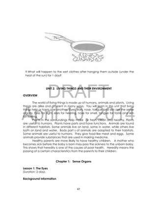 DRAFT
April 10, 2014
47
9.What will happen to the wet clothes after hanging them outside (under the
heat of the sun) for 1 day?
UNIT 2: LIVING THINGS AND THEIR ENVIRONMENT
OVERVIEW
The world of living things is made up of humans, animals and plants. Living
things are alike and different in many ways. You will learn in this unit that living
things help or harm one another. Eyes, ears, nose, tongue and skin are the sense
organs. Eyes for sight, ears for hearing, nose for smell, tongue for taste and skin
for feeling.
Plants in the surroundings help make air fresh, clean and healthy. Plants
are useful to humans. Plants have parts and have functions. Animals are found
in different habitats. Some animals live on land, some in water, while others live
both on land and water. Body part s of animals are adapted to their habitats.
Some animals are useful to humans. They give food like meat and eggs. Some
animals provide substances that are used in making medicine.
Healthy parents are more likely to have healthy children. A mother who
becomes sick before the baby is born may pass the sickness to the unborn baby.
This shows that heredity is one of the causes of poor health. Heredity means the
passing of a certain characteristics from the parents to their children.
Chapter 1: Sense Organs
Lesson 1: The Eyes
Duration: 2 days
Background Information
 