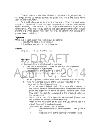 DRAFT
April 10, 2014
48
Our eyes help us to see. It has different parts that work together so we can
see things around us namely cornea, iris, pupil, lens, retina and optic nerve.
Each has specific function.
We should take care of our eyes in many ways. Read and work under
good light. When reading, raise your eyes from the page once in a while. Do not
read in a moving car or vehicle. Do not rub your eyes with dirty fingers or dirty
handkerchief. Wash the eyes by opening and closing them in the water. The use
of sharp or pointed objects may harm the eyes. Be careful when using pair of
scissors, knives, and sticks.
Objectives
At the end of each lesson, the pupils should be able to:
1. identify the parts of the eyes; and
2. identify proper ways of caring the eyes.
Materials
a big poster of the parts of the eyes
Procedure
A.Motivation / Presentation
Let the pupils stand and get a partner and say:
 Look at the eyes of your partner. Draw the parts that you see.
Give the pupils 10 min to do it.
 Compare your drawing with your partner.
 What do you want to know about your eyes?
B. Lesson Proper
1. Let the pupils do Activity 1. Give them 10 minutes to do the activity.
2. Using the enlarged picture of the human eye posted on the
board, ask the following questions :
 Compare your labelled parts of the eyes which you did in
the activity and the labelled parts in the enlarged picture.( The
pupils are expected to have the same labelled parts which
they did in the activity compared to the enlarged picture of
the human eyes)
 What are the parts of the eyes that we can see? (The parts of
the eyes are the cornea, pupil and the iris.)
 What are the inner parts of the eyes that you cannot see in a
mirror? (Lens, retina, and optic nerve.)
 What is the work of each part of the eye?
 The cornea serves as the transparent covering of the
eye.
 The pupil serves as the opening where light enters.
 