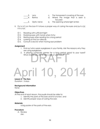 DRAFT
April 10, 2014
50
_____3. Lens c. The transparent covering of the eye
_____4. Retina d. Where the image that is seen is
focused
_____5. Optic nerve e. The opening where light enters
II. Put a [] on the box if it shows a proper way of caring the eyes and put a [x]
if it is not.
 1. Reading with sufficient light
 2. Rubbing eyes with hands when itchy
 3. Resting eyes after reading for a long period
 4. Looking at the Sun directly
 5. Consult a doctor when having eye problem
Assignment
1. Find out who wears eyeglasses in your family. Ask the reasons why they
are using eyeglasses.
2. Is playing computer games for a long period good to your eyes?
What should you do to take care of your eyes?
Lesson 2: The Ears
Duration: 3 days
Background Information
None
Objectives
At the end of each lesson, the pupils should be able to:
1. identify the parts of the ears and its function, and
2. identify proper ways of caring the ears
Materials
a big poster of the parts of the ears
Procedure
A. Review
Ask:
 