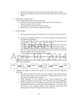 DRAFT
April 10, 2014
51
 What sense organ would you use to see the parts of your ears?
 Would you be able to study the parts of the ears without your eyes?
Why?
B. Motivation / Presentation
Let the pupils stand, get a partner and say:
 Look at the ears of your partner. Draw the parts that you see.
Give the pupils 10 min to do it.
 Compare your drawing with your partner.
 What do you want to know about your ears?
C. Lesson Proper
1. Let the pupils do activity 3. Give them 10 minutes to do the activity.
2. Using the enlarged picture of the ears posted on the board, ask
the following questions:
 Were you able to name correctly the parts of the ear that you
draw.
 What are the parts of the ears that you see? (The part of the ear
that I can see are the pinna, and the opening of the ear canal)
 What are the parts of the ear that you cannot see? (The rest of
the ear canal, ear drum, the three little bones- hammer, anvil and
stirrup, cochlea, and auditory nerve.)
 What is the work of each part of the ears?
3. Let the pupils do activity 4. Give them 10 minutes to do the activity
4. Using the enlarge picture of the ear, let the pupils trace the path of sound
as it enters the pinna.
5. Explain the path of sound from pinna to the brain. Ask the following
questions:
 Why do you think the pinna and the eardrum are shaped like a
funnel? (The shape of the pinna helps in collecting the sound and
focusing it towards the ear canal.)
 What happens to the eardrum when sound reaches it? (The
eardrum vibrates as sound hits it. From here the sound is amplified.)
 What happens to the amplified sound from the eardrum? (The
amplified sound pass through the three small bones - hammer, anvil
and stirrup. The cochlea detects the vibration and sends the
message to the brain through the auditory nerve.))
pinna Ear
canal
Eardrum 3 small
bones
cochlea nerve
 