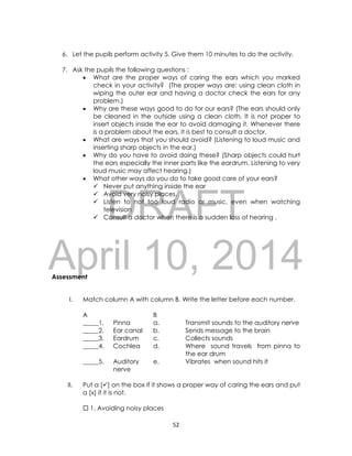 DRAFT
April 10, 2014
52
6. Let the pupils perform activity 5. Give them 10 minutes to do the activity.
7. Ask the pupils the following questions :
 What are the proper ways of caring the ears which you marked
check in your activity? (The proper ways are: using clean cloth in
wiping the outer ear and having a doctor check the ears for any
problem.)
 Why are these ways good to do for our ears? (The ears should only
be cleaned in the outside using a clean cloth. It is not proper to
insert objects inside the ear to avoid damaging it. Whenever there
is a problem about the ears, it is best to consult a doctor.
 What are ways that you should avoid? (Listening to loud music and
inserting sharp objects in the ear.)
 Why do you have to avoid doing these? (Sharp objects could hurt
the ears especially the inner parts like the eardrum. Listening to very
loud music may affect hearing.)
 What other ways do you do to take good care of your ears?
 Never put anything inside the ear
 Avoid very noisy places.
 Listen to not too loud radio or music, even when watching
television
 Consult a doctor when there is a sudden loss of hearing .
Assessment
I. Match column A with column B. Write the letter before each number.
A B
_____1. Pinna a. Transmit sounds to the auditory nerve
_____2. Ear canal b. Sends message to the brain
_____3. Eardrum c. Collects sounds
_____4. Cochlea d. Where sound travels from pinna to
the ear drum
_____5. Auditory
nerve
e. Vibrates when sound hits it
II. Put a [] on the box if it shows a proper way of caring the ears and put
a [x] if it is not.
 1. Avoiding noisy places
 