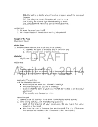 DRAFT
April 10, 2014
53
 2. Consulting a doctor when there is a problem about the ears and
hearing
 3. Cleaning the inside of the ears with cotton buds
 4. Turning the volume high when listening to music
 5. Using earmuffs when in a place with loud sounds.
Assignment
1. Why are the ears important?
2. What can happen if the sense of hearing is impaired?
Lesson 3: The Nose
Duration : 2 days
Objectives
At the end of each lesson, the pupils should be able to:
1. identify the parts of the nose and its function; and
2. Identify proper ways of caring the nose.
Material
big Picture of a nose
Procedure
Review
Post the enlarge drawing of the ear.
Ask: Why are our ears important? Trace the path of sound as it enters the
outer ear to the inner ear and then to the brain for interpretation.
Motivation/Presentation
Ask the following questions:
 How can you tell what your mother is cooking?
 What sense organ do you use in smelling?
 Can you tell the parts of your nose? What do you like to study about
your nose?
(Post questions on the pocket chart.
Lesson Proper
1. Let the pupils do activity 6. Give them 10 minutes to do the activity.
2. After doing activity 6, ask the following questions:
 Look at the drawing of your classmates. Do you have the same
drawing of the nose?
 What are the parts of the nose that we can see? (The part of the nose
that we see are the two holes of the nose called the nostrils.)
 