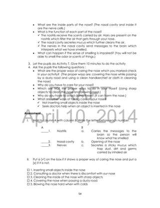 DRAFT
April 10, 2014
54
 What are the inside parts of the nose? (The nasal cavity and inside it
are the nerve cells.)
 What is the function of each part of the nose?
 The nostrils receive the scents carried by air. Hairs are present on the
nostrils which filter the air that gets through your nose.
 The nasal cavity secretes mucus which further cleans the air.
 The nerves in the nasal cavity send messages to the brain which
interprets what we have smelled.
 What can happen if the sense of smelling is impaired? (You will not be
able to smell the odor or scents of things.)
3. Let the pupils do Activity 7. Give them 10 minutes to do the activity
4. Ask the pupils the following questions :
 What are the proper ways of caring the nose which you marked check
in your activity? (The proper ways are: covering the nose while passing
by a dusty road and using a clean handkerchief or cloth in cleaning
the nose)
 Why do you have to care for your nose?
 Which are NOT the proper ways to do in your nose? (Using sharp
objects to clean the nose and blowing hard.)
 Why do you have to avoid doing these? (It can harm the nose.)
 What are other ways of taking care of your nose?
 Not inserting small objects inside the nose
 Seek doctors help when an object is inserted in the nose
Assessment
I. Match column A with column B. Write the letter before each number.
A B
_____1. Nostrils a. Carries the messages to the
brain so the person will
know what he smelled
_____2. Nasal cavity b. Opening of the nose
_____3. Nerves c. Secretes a sticky mucus which
trap dust, dirt and germs
carried by inhaled air
II. Put a [] on the box if it shows a proper way of caring the nose and put a
[x] if it is not.
 1. Inserting small objects inside the nose
 2. Consulting a doctor when there is discomfort with our nose
 3. Cleaning the inside of the nose with sharp objects
 4. Covering the nose when passing a dusty road
 5. Blowing the nose hard when with colds
 