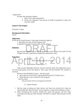 DRAFT
April 10, 2014
55
Assignment
Answer the questions below:
1. Why is the nose important?
2. What can happen if the sense of smell is impaired or does not
function well?
Lesson 4: The Tongue
Duration: 3 days
Background Information
None
Objectives
At the end of each lesson, the pupils should be able to:
1. describe the uses of the tongue; and
2. identify the parts and function of the tongue.
Materials
big picture/ illustration of the tongue, flow chart of how the parts of the
tongue function, real food samples (ex. kalamansi, salt)
Procedure
A. Review
What are the parts of a nose?
B. Motivation/ Presentation
Call a pupil. Blindfold him/her and let him/her taste the kalamansi juice.
Let the pupil guess what the liquid is. (The class will tell whether the answer is
correct)
Remove the blindfold as soon . Ask the pupil:
 How did you know that it was kalamansi juice? ( It tastes sour.)
 What did you use to taste it?( My tongue.)
Ask the class:
Do you know how our tongue functions?
C. Lesson Proper
1. Tell the class to bring out their mirrors. Let them do activity 8 in their LM
individually first. Remind them to be careful in using and handling a mirror.
2. After answering the activity, divide the class into groups. Let the class
compare and discuss their answers. Tell them to report their answers to the
class.
 