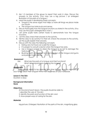 DRAFT
April 10, 2014
56
3. Ask 1-2 members of the group to report their work in class. Discuss the
answers to the activity. (You may use a big picture / an enlarged
illustration of the parts of a tongue.)
4. Lead the pupils in developing these concepts:
 Tongue is the sense organ that helps us taste all things we place inside
our mouth.
 The tongue has taste buds and nerves.
5. Discuss thoroughly how the tongue functions as stated in the activity. (You
may use the pupil’s enlarged flow chart. )
6. Let some pupils taste certain foods to demonstrate how the tongue
functions.
7. Let the class check their answers to the activity.
8. Tell the class to do activity 9 in their LM. Check the answers to the activity.
Let the pupils explain their answers.
9. Discuss with the class the following concepts:
 Eating very hot food can scald the tongue.
 It is proper to consult a doctor when the tongue has sores.
 Use a tongue scraper to clean the tongue so as not to damage the
taste buds.
 Brushing teeth is important to avoid infection of the tongue and gums
and prevent tooth decay.
Assessment
Ask: What are the parts of a tongue and their functions?
What’s the importance of caring the tongue?
Assignment
The tongue needs to be cleaned from time to time. How do members of
your family clean their tongue? Write their responses on your notebook.
Lesson 5: The Skin
Duration: 2 days
Background Information
None
Objectives
At the end of each lesson, the pupils should be able to:
1.describe the uses of the skin;
2. identify the parts and function of the skin; and
3. show proper ways of caring for the skin.
Materials
big picture / Enlarged illustration of the parts of the skin, magnifying glass
 