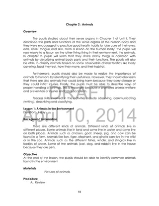DRAFT
April 10, 2014
59
Chapter 2 : Animals
Overview
The pupils studied about their sense organs in Chapter 1 of Unit II. They
described the parts and functions of the sense organs of the human body and
they were encouraged to practice good health habits to take care of their eyes,
ears, nose, tongue and skin. From a lesson on the human body, the pupils will
now move to a lesson on the other living thing in their environment, the animals.
In chapter 2, pupils will learn that they share many things in common with
animals by describing animal body parts and their functions. The pupils will also
be able to classify animals based on some observable characteristics like body
covering, food they eat, how they move, and their habitat.
Furthermore, pupils should also be made to realize the importance of
animals to humans by identifying their usefulness. However, they should also learn
that there are also animals that could bring harm because they carry disease or
they could inflict injuries. Finally, the pupils must be able to describe ways of
proper handling of animals. This is important because it promotes animal welfare
and prevention of injuries and fatal accidents.
Process skills involved in the activities include observing, communicating
(writing), describing and classifying.
Lesson 1: Animals in the Environment
Duration: 1 day
Background Information
There are different kinds of animals. Different kinds of animals live in
different places. Some animals live in land and some live in water and some live
on both places. Animals such as chicken, goat, sheep, pig, and cow can be
found in a farm. Animals like lion, tiger, elephant, and giraffe can live in the wild
or in the zoo. Animals such as the different fishes, whale, and stingray live in
bodies of water. Some of the animals (cat, dog, and rabbit) live in the house
because they are pets.
Objective
At the end of the lesson, the pupils should be able to identify common animals
found in the environment
Materials
Pictures of animals
Procedure
A. Review
 