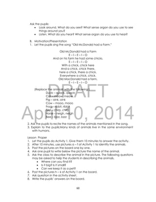 DRAFT
April 10, 2014
60
Ask the pupils:
 Look around. What do you see? What sense organ do you use to see
things around you?
 Listen. What do you hear? What sense organ do you use to hear?
B. Motivation/Presentation
1. Let the pupils sing the song “Old McDonald had a Farm.”
Old McDonald had a Farm
E – I – E – I – O
And on his farm he had some chicks,
E – I – E – I – O
With a chick, chick here
And a chick, chick there,
here a chick, there a chick,
Everywhere a chick, chick.
Old MacDonald had a farm,
E – I – E – I – O
(Replace the animals with the following:)
Duck – quack, quack
Cat – meow, meow
Pig – oink, oink
Cow – mooo, mooo
Frog – ribbit, ribbit
Bird – chirp, chirp
Horse – neigh, neigh
Bee – bzzz, bzzz
2. Ask the pupils to recite the names of the animals mentioned in the song.
3. Explain to the pupils:Many kinds of animals live in the same environment
with humans.
Lesson Proper
1. Let the pupils do Activity 1. Give them 10 minutes to answer the activity.
2. After 10 minutes, use pictures a – f of Activity 1 to identify the animals.
3. Post the pictures on the board one by one.
4. Ask one pupil to write below the picture the name of the animal.
5. Ask the class to describe the animal in the picture. The following questions
may be asked to help the students in describing the animals.
 Where can you find it?
 Is it big? Is it small?
 Can we keep it as a pet?
6. Post the pictures h – k of Activity 1 on the board.
7. Ask question in the activity sheet.
8. Write the pupils’ answers on the board.
 