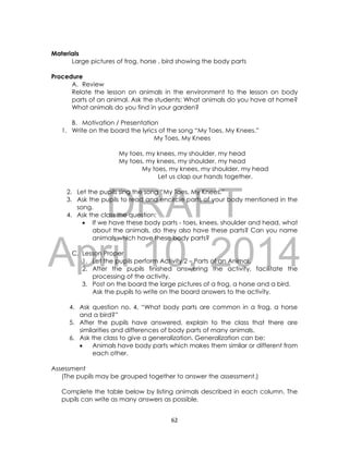 DRAFT
April 10, 2014
62
Materials
Large pictures of frog, horse , bird showing the body parts
Procedure
A. Review
Relate the lesson on animals in the environment to the lesson on body
parts of an animal. Ask the students: What animals do you have at home?
What animals do you find in your garden?
B. Motivation / Presentation
1. Write on the board the lyrics of the song “My Toes, My Knees.”
My Toes, My Knees
My toes, my knees, my shoulder, my head
My toes, my knees, my shoulder, my head
My toes, my knees, my shoulder, my head
Let us clap our hands together.
2. Let the pupils sing the song “My Toes, My Knees.”
3. Ask the pupils to read and encircle parts of your body mentioned in the
song.
4. Ask the class the question:
 If we have these body parts - toes, knees, shoulder and head, what
about the animals, do they also have these parts? Can you name
animals which have these body parts?
C. Lesson Proper
1. Let the pupils perform Activity 2 – Parts of an Animal.
2. After the pupils finished answering the activity, facilitate the
processing of the activity.
3. Post on the board the large pictures of a frog, a horse and a bird.
Ask the pupils to write on the board answers to the activity.
4. Ask question no. 4, “What body parts are common in a frog, a horse
and a bird?”
5. After the pupils have answered, explain to the class that there are
similarities and differences of body parts of many animals.
6. Ask the class to give a generalization. Generalization can be:
 Animals have body parts which makes them similar or different from
each other.
Assessment
(The pupils may be grouped together to answer the assessment.)
Complete the table below by listing animals described in each column. The
pupils can write as many answers as possible.
 