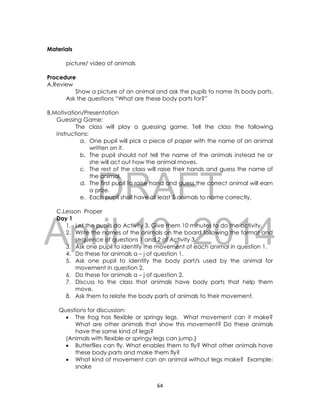 DRAFT
April 10, 2014
64
Materials
picture/ video of animals
Procedure
A.Review
Show a picture of an animal and ask the pupils to name its body parts.
Ask the questions “What are these body parts for?”
B.Motivation/Presentation
Guessing Game:
The class will play a guessing game. Tell the class the following
instructions:
a. One pupil will pick a piece of paper with the name of an animal
written on it.
b. The pupil should not tell the name of the animals instead he or
she will act out how the animal moves.
c. The rest of the class will raise their hands and guess the name of
the animal.
d. The first pupil to raise hand and guess the correct animal will earn
a prize.
e. Each pupil shall have at least 5 animals to name correctly.
C.Lesson Proper
Day 1
1. Let the pupils do Activity 3. Give them 10 minutes to do the activity.
2. Write the names of the animals on the board following the format and
sequence of questions 1 and 2 of Activity 3.
3. Ask one pupil to identify the movement of each animal in question 1.
4. Do these for animals a – j of question 1.
5. Ask one pupil to identify the body part/s used by the animal for
movement in question 2.
6. Do these for animals a – j of question 2.
7. Discuss to the class that animals have body parts that help them
move.
8. Ask them to relate the body parts of animals to their movement.
Questions for discussion:
 The frog has flexible or springy legs. What movement can it make?
What are other animals that show this movement? Do these animals
have the same kind of legs?
(Animals with flexible or springy legs can jump.}
 Butterflies can fly. What enables them to fly? What other animals have
these body parts and make them fly?
 What kind of movement can an animal without legs make? Example:
snake
 