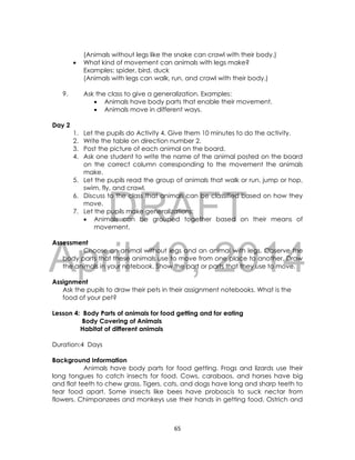 DRAFT
April 10, 2014
65
(Animals without legs like the snake can crawl with their body.)
 What kind of movement can animals with legs make?
Examples: spider, bird, duck
(Animals with legs can walk, run, and crawl with their body.)
9. Ask the class to give a generalization. Examples:
 Animals have body parts that enable their movement.
 Animals move in different ways.
Day 2
1. Let the pupils do Activity 4. Give them 10 minutes to do the activity.
2. Write the table on direction number 2.
3. Post the picture of each animal on the board.
4. Ask one student to write the name of the animal posted on the board
on the correct column corresponding to the movement the animals
make.
5. Let the pupils read the group of animals that walk or run, jump or hop,
swim, fly, and crawl.
6. Discuss to the class that animals can be classified based on how they
move.
7. Let the pupils make generalizations:
 Animals can be grouped together based on their means of
movement.
Assessment
Choose an animal without legs and an animal with legs. Observe the
body parts that these animals use to move from one place to another. Draw
the animals in your notebook. Show the part or parts that they use to move.
Assignment
Ask the pupils to draw their pets in their assignment notebooks. What is the
food of your pet?
Lesson 4: Body Parts of animals for food getting and for eating
Body Covering of Animals
Habitat of different animals
Duration:4 Days
Background Information
Animals have body parts for food getting. Frogs and lizards use their
long tongues to catch insects for food. Cows, carabaos, and horses have big
and flat teeth to chew grass. Tigers, cats, and dogs have long and sharp teeth to
tear food apart. Some insects like bees have proboscis to suck nectar from
flowers. Chimpanzees and monkeys use their hands in getting food. Ostrich and
 