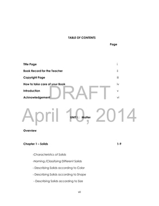 DRAFT
April 10, 2014
vii
TABLE OF CONTENTS
Page
Title Page i
Book Record for the Teacher ii
Copyright Page iii
How to take care of your Book iv
Introduction v
Acknowledgement vi
UNIT I : Matter
Overview
Chapter 1 – Solids 1-9
-Characteristics of Solids
-Naming /Classifying Different Solids
- Describing Solids according to Color
- Describing Solids according to Shape
- Describing Solids according to Size
 