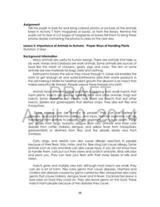 DRAFT
April 10, 2014
68
Assignment
Tell the pupils to look for and bring colored photos or pictures of the animals
listed in Activity 7 from magazines or books ,or from the library. Remind the
pupils not to tear or cut pages of magazines or books.Tell them to bring these
photos /books containing the photos to class on the next day.
Lesson 5: Importance of Animals to Humans Proper Ways of Handling Plants
Duration: 2 days
Background Information
Many animals are useful to human beings. There are animals that help us
do work. Horses and carabaos are work animals. Some animals are sources of
food like the meat of chickens, goats, pigs and cows. The skin of some
animals are raw materials for bags, belts and clothing.
Earthworms loosen the soil as they move through it. Loose soil enables the
roots to get enough air and water.Earthworms add their waste products in
the soil making it fertile for healthier plant growth.The silkworm is an insect that
makes beautiful silk threads. People weave these threads into cloth.
Animal have different eating practices.A ladybug eats small insects that
harm plants. Insects are used as food by birds and other animals. Frogs eat
insects. Some mammals eat insects, too. There are insects that eat other
insects. Spiders eat grasshoppers that destroy crops. They also eat flies and
mosquitoes.
Some animals can be harmful to people. They can be carriers of
diseases, sources of infection, allergy, and injury. Harmful organisms can be
transferred from animals to people. These organisms can cause death. These
are: rabies from dogs; bubonic plague from rats; anthrax and mad cow
disease from cattle; malaria, dengue, and yellow fever from mosquitoes;
gastroenteritis or diarrhea from flies; and the deadly ebola virus from
monkeys.
Cats, dogs, and rabbits can also cause allergic reactions in people
because of their fleas, ticks, mites, and fur. Bee sting can cause allergy. Some
animals such as cats and birds can also cause injury. If you do not know how
to handle them, cats put out their claws and scratch and bite. Birds will claw
and peck you. They can tear your flesh with their sharp beaks or bills and
claws.
Insects grow and multiply very fast. Although most insects are small, they
can do a lot of harm. Flies carry germs that cause diseases. Diarrhea and
cholera are diseases caused by germs carried by flies. Mosquitoes also carry
germs that cause malaria, dengue fever and H-fever. Cockroaches leave a
bad odor on food they crawl on. They also leave germs on the food. These
insects harm people because of the diseases they cause.
 