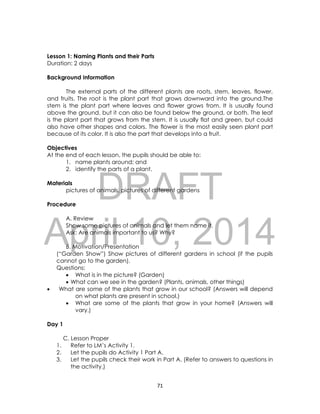 DRAFT
April 10, 2014
71
Lesson 1: Naming Plants and their Parts
Duration: 2 days
Background Information
The external parts of the different plants are roots, stem, leaves, flower,
and fruits. The root is the plant part that grows downward into the ground.The
stem is the plant part where leaves and flower grows from. It is usually found
above the ground, but it can also be found below the ground, or both. The leaf
is the plant part that grows from the stem. It is usually flat and green, but could
also have other shapes and colors. The flower is the most easily seen plant part
because of its color. It is also the part that develops into a fruit.
Objectives
At the end of each lesson, the pupils should be able to:
1. name plants around; and
2. identify the parts of a plant.
Materials
pictures of animals, pictures of different gardens
Procedure
A. Review
Show some pictures of animals and let them name it.
Ask: Are animals important to us? Why?
B. Motivation/Presentation
(“Garden Show”) Show pictures of different gardens in school (if the pupils
cannot go to the garden).
Questions:
 What is in the picture? (Garden)
 What can we see in the garden? (Plants, animals, other things)
 What are some of the plants that grow in our school? (Answers will depend
on what plants are present in school.)
 What are some of the plants that grow in your home? (Answers will
vary.)
Day 1
C. Lesson Proper
1. Refer to LM’s Activity 1.
2. Let the pupils do Activity 1 Part A.
3. Let the pupils check their work in Part A. (Refer to answers to questions in
the activity.)
 