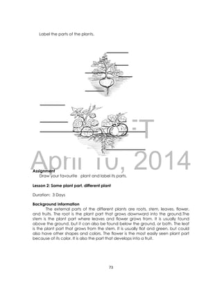 DRAFT
April 10, 2014
73
Label the parts of the plants.
Assignment
Draw your favourite plant and label its parts.
Lesson 2: Same plant part, different plant
Duration: 3 Days
Background Information
The external parts of the different plants are roots, stem, leaves, flower,
and fruits. The root is the plant part that grows downward into the ground.The
stem is the plant part where leaves and flower grows from. It is usually found
above the ground, but it can also be found below the ground, or both. The leaf
is the plant part that grows from the stem. It is usually flat and green, but could
also have other shapes and colors. The flower is the most easily seen plant part
because of its color. It is also the part that develops into a fruit.
 
