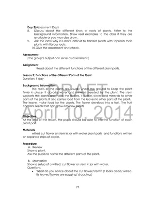 DRAFT
April 10, 2014
77
Day 3(Assessment Day)
8. Discuss about the different kinds of roots of plants. Refer to the
background information. Show real examples to the class if they are
available or you may also draw .
9. Ask the class why it is more difficult to transfer plants with taproots than
plants with fibrous roots.
10.Give the assessment and check.
Assessment
(The group’s output can serve as assessment.)
Assignment
Read about the different functions of the different plant parts.
Lesson 3: Functions of the different Parts of the Plant
Duration: 1 day
Background Information
The roots of the plants are usually under the ground to keep the plant
firmly in place. It absorbs water and minerals needed by the plant. The stem
supports the plants and holds the leaves. It carries water and minerals to other
parts of the plants. It also carries food from the leaves to other parts of the plant.
The leaves make food for the plants. The flower develops into a fruit. The fruit
contains seeds that can grow into new plants
Objective
At the end of the lesson, the pupils should be able to inferthe function of each
plant part.
Materials
wilted cut flower or stem in jar with water plant parts and functions written
on separate strips of paper.
Procedure
A. Review
Show a plant.
Ask the pupils to name the different parts of the plant.
B. Motivation
Show a setup of a wilted, cut flower or stem in jar with water.
Questions:
 What do you notice about the cut flower/stem? (It looks dead/ wilted.
Its leaves/flowers are sagging/ dropping.)
 