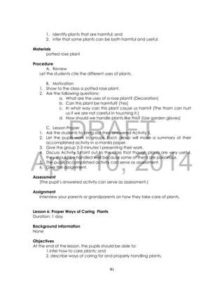 DRAFT
April 10, 2014
81
1. identify plants that are harmful; and
2. infer that some plants can be both harmful and useful.
Materials
potted rose plant
Procedure
A. Review
Let the students cite the different uses of plants.
B. Motivation
1. Show to the class a potted rose plant.
2. Ask the following questions:
a. What are the uses of a rose plant? (Decoration)
b. Can this plant be harmful? (Yes)
c. In what way can this plant cause us harm? (The thorn can hurt
us if we are not careful in touching it.)
d. How should we handle plants like this? (Use garden gloves)
C. Lesson Proper
1. Ask the students to bring out their answered Activity 5.
2. Let the pupils work in groups. Each group will make a summary of their
accomplished activity in a manila paper.
3. Give the group 2-3 minutes I presenting their work.
4. Discuss Activity 5.Point out to the class that though plants are very useful,
they should be handled well because some of them are poisonous.
5. The pupils accomplished activity can serve as assessment.
6. Give the assignment.
Assessment
(The pupil’s answered activity can serve as assessment.)
Assignment
Interview your parents or grandparents on how they take care of plants.
Lesson 6: Proper Ways of Caring Plants
Duration: 1 day
Background Information
None
Objectives
At the end of the lesson, the pupils should be able to:
1.infer how to care plants; and
2. describe ways of caring for and properly handling plants.
 