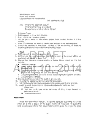 DRAFT
April 10, 2014
84
What do you see?
Plants and animals
Objects made for you and me.
by: Jennifer M. Rojo
Ask: What is the poem all about?
What are the things around us?
Do you know which are living things?
B. Lesson Proper
1. Tell the pupils to do Activity 1 in LM .
2. Then, divide the class into groups.
3. Let the group write on the manila paper their answers in step 3 of the
activity.
4. After 5 - 7 minutes, tell them to submit their answers in the Manila paper.
5. Check the answers of the pupils to step 1-2 of the activity.Tell them to
exchange their answers written in the Manila paper.
Day 2
6. Tell the pupils to post their group work.
7. Let them do the reporting by line- ups ( all members of the group will line up
and each will tell the answer. )
8. Discuss the following characteristics of living things based on the first
activity.
 Living things grow.
 Living things reproduce. ( Explain to the pupils what is meant by
reproduction)
 Living things move by itself. (Emphasize to the pupils that not all moving
objects are living things like cars and robots )
 Living things breathe. (Teacher should explain lightly how plants breathe.
 Living things need food.
9. Discuss also the answers of the pupils in group work.
10. Refer to the background information for discussion.
11. Tell that living things may be grouped into people, plants and animals.
12. Lead the pupils in comparing living and nonliving things to see their
differences.
13. Let the pupils give other examples of living things based on
theircharacteristics.
14. Give the assessment
Assessment
Pupils may play “Pinoy Henyo”. The game is played by putting the words
written on a strip of paper on the pupil’s forehead. The pupils will guess the
word by asking questions that could help her/him guess the word. The class
 