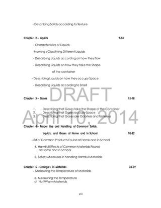 - Describing Solids according to Texture 
Chapter 2 – Liquids 9-14 
- Characteristics of Liquids 
-Naming /Classifying Different Liquids 
- Describing Liquids according on how they flow 
- Describing Liquids on how they take the Shape 
of the container 
- Describing Liquids on how they occupy Space 
- Describing Liquids according to Smell 
DRAFT 
Chapter 3 – Gases 15-18 
1. Describing that Gases take the Shape of the Container 
2. Describing that Gases occupy Space 
3. Describing that Gases are Odorless and Tasteless 
April 10, 2014 
Chapter 4 – Proper Use and Handling of Common Solids, 
Liquids, and Gases at Home and in School 18-22 
-List of Common Products Found at Home and in School 
4. Harmful Effects of Common Materials Found 
at Home and in School 
5. Safety Measures in handling Harmful Materials 
Chapter 5 - Changes in Materials 23-39 
- Measuring the Temperature of Materials 
6. Measuring the Temperature 
of Hot/Warm Materials 
viii 
 