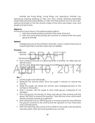 Animals are liv ing things. Liv ing things can reproduce. Animals can 
reproduce creating offspring of their own kind. Animal offspring sharesimilar 
observable physical characteristics or traits with their parents such as the color, 
texture and length of the hair strands; shape of the face; eye shape, nose, and 
length and size of ears. 
Objectives 
At the end of each lesson, the pupils should be able to: 
1. infer that animals produce animals of the same kind; and 
2. infer that some physical traits are common or shared within the same 
group of animals. 
enlarged pictures of the animals in Activ ities 1 and 2, a series of pictures of 
a growing family of animals (video clip if available) 
A.Review 
Teacher: “What was our lesson about the other day?” 
DRAFT 
Materials 
Procedure 
B.Motivation/Presentation 
 Post a series of pictures of a growing family of animals. (A video clip can 
also be used.) 
 Ask the class: What does the picture show?/What was shown in the video? 
April (Answers will vary.) 
 Call 2-3 pupils to answer 10, the question. 
2014 
C.Lesson Proper 
Day 1 
1. Let the pupils work individually. 
2. Distribute the activ ity sheet. Give the pupils 5 minutes to answer the 
activ ity. 
3. While the pupils are doing the activ ity, post enlarged pictures of the 
animals on the board. 
4. After 5 minutes, tell the pupils to form small groups composed of 5-6 
members. 
5. Give the groups 7-8 minutes to share and discuss their answers with the 
group. Tell them to answer this question: “How did you know which adult 
animal and baby animal go together?” 
6. After doing the activ ity, tell the groups to choose a reporter who will share 
the group’s answers to the activ ity and the question on how they knew 
which animals match. 
7. After the reporting, discuss the activ ity. Refer to the pupils work during the 
class discussion. Here are some questions you can ask: 
87 
 