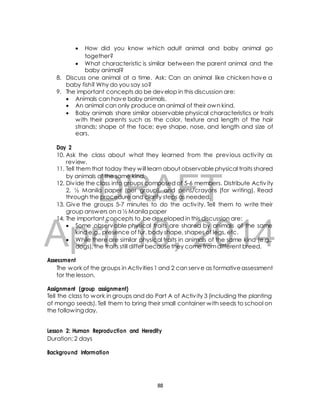  How did you know which adult animal and baby animal go 
together? 
 What characteristic is similar between the parent animal and the 
baby animal? 
8. Discuss one animal at a time. Ask: Can an animal like chicken have a 
baby fish? Why do you say so? 
9. The important concepts do be develop in this discussion are: 
 Animals can have baby animals. 
 An animal can only produce an animal of their own kind. 
 Baby animals share similar observable physical characteristics or traits 
with their parents such as the color, texture and length of the hair 
strands; shape of the face; eye shape, nose, and length and size of 
ears. 
Day 2 
10. Ask the class about what they learned from the previous activ ity as 
11. Tell them that today they will learn about observable physical traits shared 
by animals of the same kind. 
DRAFT 
review. 
12. Div ide the class into groups composed of 5-6 members. Distribute Activ ity 
2, ½ Manila paper (per group), and pens/crayons (for writing). Read 
through the procedure and clarify steps as needed. 
13. Give the groups 5-7 minutes to do the activ ity. Tell them to write their 
group answers on a ½ Manila paper 
14. The important concepts to be developed in this discussion are: 
April  Some observable physical 10, traits are shared 2014 
by animals of the same 
kind e.g., presence of fur, body shape, shapes of legs, etc. 
 While there are similar physical traits in animals of the same kind (e.g., 
dogs), the traits still differ because they come from different breed. 
Assessment 
The work of the groups in Activ ities 1 and 2 can serve as formative assessment 
for the lesson. 
Assignment (group assignment) 
Tell the class to work in groups and do Part A of Activ ity 3 (including the planting 
of mongo seeds). Tell them to bring their small container with seeds to school on 
the following day. 
Lesson 2: Human Reproduction and Heredity 
Duration: 2 days 
Background Information 
88 
 