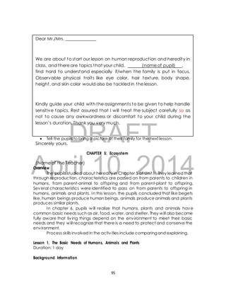 Dear Mr./Mrs. ______________ 
We are about to start our lesson on human reproduct ion and heredity in 
class, and there are topics that your child, (name of pupil) , 
find hard to understand especially if/when the family is put in focus. 
Observable physical t rait s like eye color, hair texture, body shape, 
height , and skin color would also be tackled in the lesson. 
Kindly guide your child with the assignment s to be given to help handle 
sensit ive topics. Rest assured that I will t reat the subject carefully so as 
not to cause any awkwardness or discomfort to your child during the 
lesson’s durat ion. Thank you very much. 
DRAFT 
 Tell the pupils to bring a picture of their family for the next lesson. 
Sincerely yours, 
CHAPTER 5: Ecosystem 
April (Name of the Teacher) 
Overview 
10, 2014 
The pupils studied about heredity in Chapter 5 of Unit I I . They learned that 
through reproduction, characteristics are passed on from parents to children in 
humans, from parent-animal to offspring and from parent-plant to offspring. 
Several characteristics were identified to pass on from parents to offspring in 
humans, animals and plants. In this lesson, the pupils concluded that like begets 
like, human beings produce human beings, animals produce animals and plants 
produces similar plants. 
In chapter 6, pupils will realize that humans, plants and animals have 
common basic needs such as air, food, water, and shelter. They will also become 
fully aware that liv ing things depend on the environment to meet their basic 
needs and they will recognize that there is a need to protect and conserve the 
environment. 
Process skills involved in the activ ities include comparing and explaining. 
Lesson 1. The Basic Needs of Humans, Animals and Plants 
Duration: 1 day 
Background Information 
95 
 