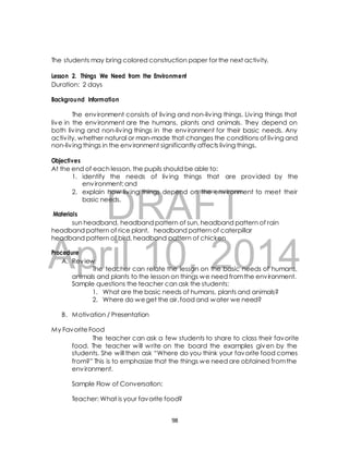 The students may bring colored construction paper for the next activity. 
Lesson 2. Things We Need from the Environment 
Duration: 2 days 
Background Information 
The environment consists of liv ing and non-liv ing things. Liv ing things that 
live in the environment are the humans, plants and animals. They depend on 
both liv ing and non-liv ing things in the environment for their basic needs. Any 
activ ity, whether natural or man-made that changes the conditions of liv ing and 
non-liv ing things in the environment significantly affects living things. 
Objectives 
At the end of each lesson, the pupils should be able to: 
1. identify the needs of liv ing things that are provided by the 
environment; and 
2. explain how liv ing things depend on the environment to meet their 
DRAFT 
basic needs. 
Materials 
sun headband, headband pattern of sun, headband pattern of rain 
headband pattern of rice plant, headband pattern of caterpillar 
headband pattern of bird, headband pattern of chicken 
April Procedure 
10, 2014 
A. Review 
The teacher can relate the lesson on the basic needs of humans, 
animals and plants to the lesson on things we need from the environment. 
Sample questions the teacher can ask the students: 
1. What are the basic needs of humans, plants and animals? 
2. Where do we get the air, food and water we need? 
B. Motivation / Presentation 
My Favorite Food 
The teacher can ask a few students to share to class their favorite 
food. The teacher will write on the board the examples given by the 
students. She will then ask “Where do you think your favorite food comes 
from?” This is to emphasize that the things we need are obtained from the 
environment. 
Sample Flow of Conversation: 
Teacher: What is your favorite food? 
98 
 