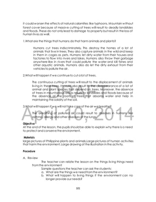 it could worsen the effects of natural calamities like typhoons. Mountain without 
forest cover because of massive cutting of trees will result to deadly landslides 
and floods. These do not only lead to damage to property but result in the loss of 
human lives as well. 
1.What are the things that humans do that harm animals and plants? 
Humans cut trees indiscriminately. This destroy the homes of a lot of 
animals that live in trees. They also capture animals in the wild and keep 
in them in cages as pets. Humans let dirty water from their houses and 
factories to flow into rivers and lakes. Humans also throw their garbage 
anywhere like in rivers that could pollute the water and kill fishes and 
other aquatic animals. Humans also do let the dirty exhaust from their 
vehicles to pollute the air. 
2.What will happen if we continue to cut a lot of trees. 
The continuous cutting of trees will result to the displacement of animals 
liv ing in these trees. I t could also result to the disappearance of a lot of 
animal and plant species that depend on trees. Moreover, the absence 
of trees in mountainous areas results to landslides and floods because of 
the absence of the roots of trees that absorbs water and help in 
maintaining the solidity of the soil. 
DRAFT 
3.What will happen if we will not take care of the air we breathe? 
April The breathing of polluted 10, air could result 2014 
to diseases in humans like 
asthma, allergy and other diseases of the lungs. 
Objective 
At the end of the lesson, the pupils should be able to explain why there is a need 
to protect and conserve the environment. 
Materials 
large pictures of Philippine plants and animals,Large pictures of human activ ities 
that harm the environment, Large drawing of the illustration in the activ ity. 
Procedure 
A. Review 
The teacher can relate the lesson on the things liv ing things need 
from the environment 
Sample questions the teacher can ask the students: 
a. What are the things we need from the environment? 
b. What will happen to liv ing things if the environment can no 
longer provide our needs? 
101 
 