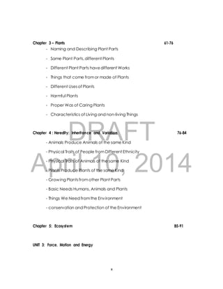 Chapter 3 – Plants 61-76 
- Naming and Describing Plant Parts 
- Same Plant Parts, different Plants 
- Different Plant Parts have different Works 
- Things that come from or made of Plants 
- Different Uses of Plants 
- Harmful Plants 
- Proper Was of Caring Plants 
- Characteristics of Living and non-living Things 
DRAFT 
Chapter 4 : Heredity: Inheritance and Variation 76-84 
- Animals Produce Animals of the same Kind 
- Physical Traits of People from Different Ethnicity 
April - Physical Traits of Animals 10, of the same Kind 
2014 
- Plants Produce Plants of the same Kind 
- Growing Plants from other Plant Parts 
- Basic Needs Humans, Animals and Plants 
- Things We Need from the Environment 
- conservation and Protection of the Environment 
Chapter 5: Ecosystem 85-91 
UNIT 3: Force, Motion and Energy 
x 
 