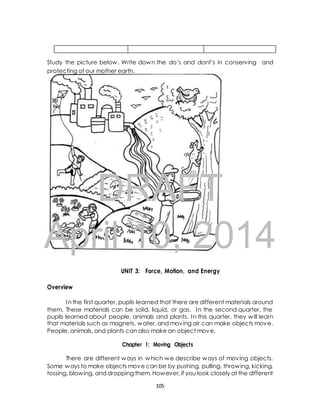 Study the picture below. Write down the do’s and dont’s in conserving and 
protecting of our mother earth. 
DRAFT 
April 10, 2014 
UNIT 3: Force, Motion, and Energy 
Overview 
In the first quarter, pupils learned that there are different materials around 
them. These materials can be solid, liquid, or gas. In the second quarter, the 
pupils learned about people, animals and plants. In this quarter, they will learn 
that materials such as magnets, water, and moving air can make objects move. 
People, animals, and plants can also make an object move. 
Chapter 1: Moving Objects 
There are different ways in which we describe ways of moving objects. 
Some ways to make objects move can be by pushing, pulling, throwing, kicking, 
tossing, blowing, and dropping them. However, if you look closely at the different 
105 
 