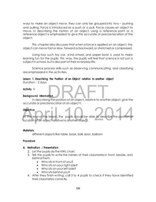ways to make an object move, they can only be grouped into two – pushing 
and pulling. Force is introduced as a push or a pull. Force causes an object to 
move. In describing the motion of an object, using a reference point or a 
reference object is emphasized to give the accurate or precise location of the 
object. 
This chapter also discusses that when a force is applied on an object, the 
object can move fast or slow, forward or backward, or stretched or compressed. 
Using toys such toy car, wind wheel, and paper boat is used to make 
learning fun for the pupils. This way, the pupils will feel that science is not just a 
subject in school, but is also part of their everyday life. 
Science process skills such as observing, communicating, and classifying 
are emphasized in the activ ities. 
Lesson 1: Describing the Position of an Object relative to another object 
Duration : 2 days 
DRAFT 
Activity 1 
Background Information 
In describing the position of an object, relative to another object, give the 
accurate or precise location of an object t. 
April Objective 
At the end of the lesson, the 10, pupils should be able 2014 
to describe the position or 
location of an object relative to another object. 
Materials 
different objects like table, book, ball, door, balloon 
Procedure 
A. Motivation / Presentation 
2. Let the pupils do the KWL chart. 
3. Tell the pupils to write the names of their classmates in front, beside, and 
behind them. 
 Who sits in front of you? 
 Who sits on your right side? 
 Who sits on your left side? 
 Who sits behind you? 
4. After they finish writing, call 3 to 4 pupils to check if they have identified 
their classmates correctly. 
106 
 