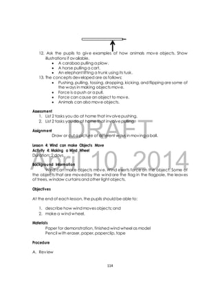 12. Ask the pupils to give examples of how animals move objects. Show 
illustrations if available. 
 A carabao pulling a plow. 
 A horse pulling a cart. 
 An elephant lifting a trunk using its tusk. 
13. The concepts developed are as follows: 
 Pushing, pulling, tossing, dropping, kicking, and flipping are some of 
the ways in making objects move. 
 Force is a push or a pull. 
 Force can cause an object to move. 
 Animals can also move objects. 
1. List 2 tasks you do at home that involve pushing. 
2. List 2 tasks you do at home that involve pulling. 
DRAFT 
Assessment 
Assignment 
Draw or cut a picture of different ways in moving a ball. 
Lesson 4: Wind can make Objects Move 
Activity 4: Making a Wind Wheel 
Duration: 2 days 
April Background Information 
10, 2014 
Wind can make objects move. Wind exerts force on the object. Some of 
the objects that are moved by the wind are the flag in the flagpole, the leaves 
of trees, window curtains and other light objects. 
Objectives 
At the end of each lesson, the pupils should be able to: 
1. describe how wind moves objects; and 
2. make a wind wheel. 
Materials 
Paper for demonstration, finished wind wheel as model 
Pencil with eraser, paper, paperclip, tape 
Procedure 
A. Review 
114 
 