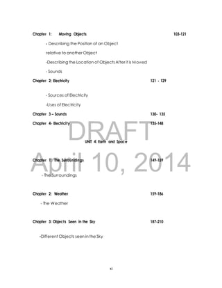 Chapter 1: Moving Objects 103-121 
- Describing the Position of an Object 
relative to another Object 
-Describing the Location of Objects After it is Moved 
Chapter 2: Electricity 121 - 129 
- Sources of Electricity 
-Uses of Electricity 
Chapter 3 – Sounds 130- 135 
DRAFT 
- Sounds 
Chapter 4- Electricity 135-148 
UNIT 4: Earth and Space 
April Chapter 1: The Surroundings 10, 2014 
149-159 
- The Surroundings 
Chapter 2: Weather 159-186 
- The Weather 
Chapter 3: Objects Seen in the Sky 187-210 
-Different Objects seen in the Sky 
xi 
 