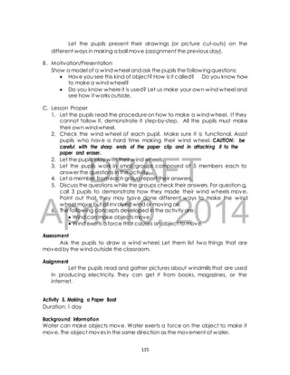 Let the pupils present their drawings (or picture cut-outs) on the 
different ways in making a ball move (assignment the previous day). 
B. Motivation/Presentation 
Show a model of a wind wheel and ask the pupils the following questions: 
 Have you see this kind of object? How is it called? Do you know how 
to make a wind wheel? 
 Do you know where it is used? Let us make your own wind wheel and 
see how it works outside. 
1. Let the pupils read the procedure on how to make a wind wheel. I f they 
cannot follow it, demonstrate it step-by-step. All the pupils must make 
their own wind wheel. 
2. Check the wind wheel of each pupil. Make sure it is functional. Assist 
pupils who have a hard time making their wind wheel. CAUTION: be 
careful with the sharp ends of the paper clip and in attaching it to the 
paper and eraser. 
2. Let the pupils play with their wind wheels. 
3. Let the pupils work in small groups composed of 5 members each to 
DRAFT 
C. Lesson Proper 
answer the questions in the activity. 
4. Let a member from each group report their answers. 
5. Discuss the questions while the groups check their answers. For question a, 
call 3 pupils to demonstrate how they made their wind wheels move. 
Point out that they may have done different ways to make the wind 
wheel move but all involved wind or moving air. 
April 6. The following concepts 10, developed in the activity 2014 
are: 
 Wind can make objects move. 
 Wind exerts a force that causes an object to move. 
Assessment 
Ask the pupils to draw a wind wheel. Let them list two things that are 
moved by the wind outside the classroom. 
Assignment 
Let the pupils read and gather pictures about windmills that are used 
in producing electricity. They can get it from books, magazines, or the 
internet. 
Activity 5. Making a Paper Boat 
Duration: 1 day 
Background Information 
Water can make objects move. Water exerts a force on the object to make it 
move. The object moves in the same direction as the movement of water. 
115 
 