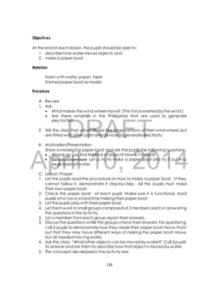 At the end of each lesson, the pupils should be able to: 
1. describe how water moves objects; and 
2. make a paper boat. 
basin with water, paper, tape 
finished paper boat as model 
 What makes the wind wheel move? (The force exerted by the wind.) 
 Are there windmills in the Philippines that are used to generate 
electricity? 
DRAFT 
Objectives 
Materials 
Procedure 
A. Review 
1. Ask: 
2. Tell the class that windmills are like large versions of their wind wheel, but 
are fitted with other parts and devices to generate electricity. 
B. Motivation/Presentation 
Show a model of a paper boat and ask the pupils the following questions: 
 Where do you find this kind of object? How is it called? 
 Do you know how Let us try to make a paper boat and try it out in a 
April 10, 2014 
large basin of water. 
C. Lesson Proper 
1. Let the pupils read the procedure on how to make a paper boat. I f they 
cannot follow it, demonstrate it step-by-step. All the pupils must make 
their own paper boat. 
2. Check the paper boat of each pupil. Make sure it is functional. Assist 
pupils who have a hard time making their paper boat. 
3. Let the pupils play with their paper boat. 
4. Let them work in small groups composed of 5 members each in answering 
the questions in the activ ity. 
2. Let a member from each group report their answers. 
3. Discuss the questions while the groups check their answers. For question a, 
call 3 pupils to demonstrate how they made their paper boat move. Point 
out that they may have different ways of making the paper boat move, 
but all needed moving water. 
4. Ask the class: “What other objects can be moved by w ater?” Call 3 pupils 
to answer and ask them to describe how that object is moved by water. 
5. The concepts developed in the activ ity are: 
116 
 