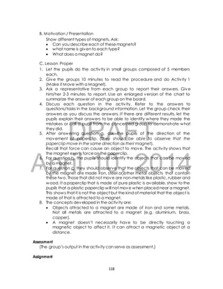 B. Motivation / Presentation 
Show different types of magnets. Ask: 
 Can you describe each of these magnets? 
 what name is given to each type? 
 What does a magnet do? 
C. Lesson Proper 
1. Let the pupils do the activ ity in small groups composed of 5 members 
2. Give the groups 10 minutes to read the procedure and do Activ ity 1 
(Make it Move with a Magnet). 
3. Ask a representative from each group to report their answers. Give 
him/her 2-3 minutes to report. Use an enlarged version of the chart to 
summarize the answer of each group on the board. 
4. Discuss each question in the activ ity. Refer to the answers to 
questions/tasks in the background information. Let the group check their 
answers as you discuss the answers. I f there are different results, let the 
pupils explain their answers to be able to identify where they made the 
mistakes or call a pupil from the concerned group to demonstrate what 
they did. 
DRAFT 
each. 
5. After answering question a, ask the pupils of the direction of the 
movement of paperclip. (They should be able to observe that the 
paperclip move in the same direction as their magnet). 
Recall that force can cause an object to move. The activ ity shows that 
the magnet exerts force on the paperclip. 
April 6. For question b, the pupils should identify the objects that can be moved 
by a magnet. 
10, 2014 
7. For question c, they should observe that the objects that can be moved 
by the magnet are made iron, steel or other metal objects that contain 
these two. Those that did not move are non-metals like plastic, rubber and 
wood. I f a paperclip that is made of pure plastic is available, show to the 
pupils that a plastic paperclip will not move when placed near a magnet. 
This shows that it is not the object but the kind of material that the object is 
made of that is attracted to a magnet. 
8. The concepts developed in the activ ity are: 
 Objects attracted to a magnet are made of iron and some metals. 
Not all metals are attracted to a magnet (e.g. aluminium, brass, 
copper). 
 A magnet doesn’t necessarily have to be directly touching a 
magnetic object to affect it. I t can attract a magnetic object at a 
distance. 
Assessment 
(The group’s output in the activ ity can serve as assessment.) 
Assignment 
118 
 