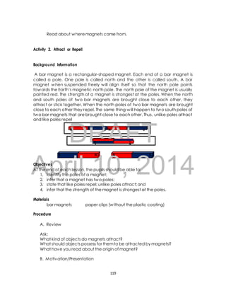 Read about where magnets came from. 
Activity 2. Attract or Repel! 
Background Information 
A bar magnet is a rectangular-shaped magnet. Each end of a bar magnet is 
called a pole. One pole is called north and the other is called south. A bar 
magnet when suspended freely will align itself so that the north pole points 
towards the Earth’s magnetic north pole. The north pole of the magnet is usually 
painted red. The strength of a magnet is strongest at the poles. When the north 
and south poles of two bar magnets are brought close to each other, they 
attract or stick together. When the north poles of two bar magnets are brought 
close to each other they repel. The same thing will happen to two south poles of 
two bar magnets that are brought close to each other. Thus, unlike poles attract 
and like poles repel 
DRAFT 
N S N 
S 
N S N 
S 
S N N S 
April Objectives 
10, 2014 
At the end of each lesson, the pupils should be able to: 
1. identify the poles of a magnet; 
2. infer that a magnet has two poles; 
3. state that like poles repel; unlike poles attract; and 
4. infer that the strength of the magnet is strongest at the poles. 
Materials 
bar magnets paper clips (without the plastic coating) 
Procedure 
A. Review 
Ask: 
What kind of objects do magnets attract? 
What should objects possess for them to be attracted by magnets? 
What have you read about the origin of magnet? 
B. Motivation/Presentation 
119 
 