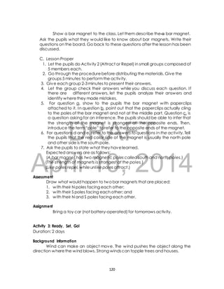 Show a bar magnet to the class. Let them describe the a bar magnet. 
Ask the pupils what they would like to know about bar magnets. Write their 
questions on the board. Go back to these questions after the lesson has been 
discussed. 
C. Lesson Proper 
1. Let the pupils do Activ ity 2 (Attract or Repel) in small groups composed of 
5 members each. 
2. Go through the procedure before distributing the materials. Give the 
groups 5 minutes to perform the activ ity. 
3. Give each group 2-3 minutes to present their answers. 
4. Let the group check their answers while you discuss each question. I f 
there are different answers, let the pupils analyze their answers and 
identify where they made mistakes. 
5. For question a, show to the pupils the bar magnet with paperclips 
attached to it. In question b, point out that the paperclips actually cling 
to the poles of the bar magnet and not at the middle part. Question c, is 
a question asking for an inference. The pupils should be able to infer that 
the strength of the magnet is strongest at the opposite ends. Then, 
introduce the term “pole” to refer to the opposite ends of the magnet. 
DRAFT 
6. For questions d and e, refer to the answers to questions in the activity. Tell 
the pupils that the red color side of the magnet is usually the north pole 
and other side is the south pole. 
7. Ask the pupils to state what they have learned. 
Expected answers are as follows: 
(A bar magnet has two magnetic poles called south and north poles.) 
(The strength of magnets is strongest at the poles.) 
(Like poles repel, while unlike poles attract.) 
April 10, 2014 
Assessment 
Draw what would happen to two bar magnets that are placed: 
1. with their N poles facing each other; 
2. with their S poles facing each other; and 
3. with their N and S poles facing each other. 
Assignment 
Bring a toy car (not battery-operated) for tomorrows activity. 
Activity 3: Ready, Set, Go! 
Duration: 2 days 
Background Information 
Wind can make an object move. The wind pushes the object along the 
direction where the wind blows. Strong winds can topple trees and houses. 
120 
 