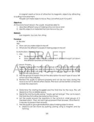 A magnet exerts a force of attraction to magnetic objects by attracting 
or pulling it towards them. 
People can make objects move. They can either push it or pull it. 
Objectives 
At the end of each lesson, the pupils should be able to: 
1. describe different ways of making a toy car move; and 
2. identify objects or materials that can move a toy car. 
bar magnets, toy cars, fan, string, 
A. Review 
Ask: 
 How can you make objects move? 
 What are the different ways in of making objects move? 
B. Motivation / Presentation 
1. Ask: 
DRAFT 
Materials 
Procedure 
 Do like toy car racing? 
 How can you make the toy cars move in different ways? List down 
the different answers on the board. 
C. Lesson Proper 
1. Explain to the pupils the race. Each group will have one toy car for each 
April race. The groups can 10, add accessories to their 2014 
cars depending on the 
type of race they will play. The preparation of the cars can be made 
before the class period. 
2. Ask the groups to read in the LM the description for each type of race. Tell 
which race they will play. 
3. Remind the pupils to behave properly and not be too noisy during the 
race so as not to disturb other classes. The race can be better conducted 
outside the classroom. 
4. Determine the starting line point and the finish line for the race. This will 
depend on the available space. 
5. Signal the start by loudly saying: “ready, get set and go”. The car to reach 
the finish line first will be declared as the winner. 
6. Let the pupils answer the questions in the activ ity in small groups of 5 
members each. Then, let each group present their answers. Give them 2- 
3 minutes to present their answers. 
7. Ask the pupils to give generalizations about making objects move: 
 Objects can be move by pushing, pulling, using a magnet, and by 
fanning. 
121 
 