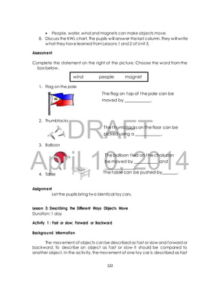  People, water, wind and magnets can make objects move. 
8. Discuss the KWL chart. The pupils will answer the last column. They will write 
what they have learned from Lessons 1 and 2 of Unit 3. 
DRAFT 
April 10, 2014 
The table can be pushed by_______. 
Assessment 
Complete the statement on the right of the picture. Choose the word from the 
box below. 
wind people magnet 
1. Flag on the pole 
The flag on top of the pole can be 
moved by ____________. 
2. Thumbtacks 
The thumbtacks on the floor can be 
picked using a ____________. 
3. Balloon 
The balloon t ied on the chair can 
be moved by ___________ and 
______________. 
4. Table 
Assignment 
Let the pupils bring two identical toy cars. 
Lesson 3: Describing the Different Ways Objects Move 
Duration: 1 day 
Activity 1 : Fast or slow; Forward or Backward 
Background Information 
The movement of objects can be described as fast or slow and forward or 
backward. To describe an object as fast or slow it should be compared to 
another object. In the activ ity, the movement of one toy car is described as fast 
122 
 