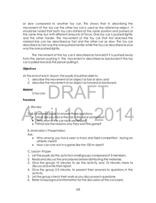 or slow compared to another toy car. This shows that in describing the 
movement of the toy car the other toy car is used as the reference object. I t 
should be noted that both toy cars started at the same position and pushed at 
the same time but with different amounts of force. One toy car is pushed lightly 
and the other harder. The movement of the toy car that first reached the 
marked line can be described as fast and the other car as slow. The toy car 
described as fast was the one pushed harder while the toy car described as slow 
was the one pushed lightly. 
The movement of the toy car is described as forward if it is pushed away 
from the person pushing it, The movement is described as backward I f the toy 
car is pulled towards the person pulling it, 
At the end of each lesson, the pupils should be able to: 
1. describe the movement of an object as fast or slow; and 
2. describe the movement of an object as forward or backward. 
DRAFT 
Objectives 
Material 
2 toy cars 
Procedure 
A. Review 
April Call on several pupils to answer 10, these questions: 
2014 
 How did you move the car in the race yesterday? 
 Who won in the car race yesterday? 
 What are the reasons why they won the game? 
B. Motivation / Presentation 
Ask: 
 Who among you have seen a track and field competition during an 
athletic meet? 
 How can one win in a game like the 100-m dash? 
C. Lesson Proper 
1. Let the pupils do the activ ity in small groups composed of 5 members. 
2. Read and discuss the procedures before distributing the materials. 
3. Give the groups 10 minutes to do the activ ity, and 10 minutes more to 
discuss and write their report. 
4. Give the group 2-3 minutes to present their answers to questions in the 
activ ity. 
5. Let the group check their work as you discuss each questions. 
6. Refer to background information for the discussion of the concepts. 
123 
 