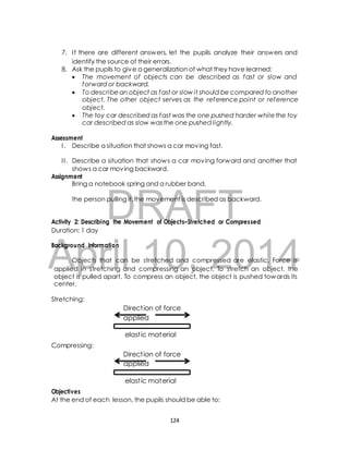 7. I f there are different answers, let the pupils analyze their answers and 
identify the source of their errors. 
8. Ask the pupils to give a generalization of what they have learned: 
 The movement of objects can be described as fast or slow and 
forward or backward. 
 To describe an object as fast or slow it should be compared to another 
object. The other object serves as the reference point or reference 
object. 
 The toy car described as fast was the one pushed harder while the toy 
car described as slow was the one pushed lightly. 
I . Describe a situation that shows a car moving fast. 
I I . Describe a situation that shows a car moving forward and another that 
shows a car moving backward. 
Bring a notebook spring and a rubber band. 
DRAFT 
Assessment 
Assignment 
the person pulling it, the movement is described as backward. 
Activity 2: Describing the Movement of Objects–Stretched or Compressed 
Duration: 1 day 
April Background Information 
Objects that can be 10, stretched and compressed 2014 
are elastic. Force is 
applied in stretching and compressing an object. To stretch an object, the 
object is pulled apart. To compress an object, the object is pushed towards its 
center. 
Stretching: 
Direct ion of force 
applied 
elast ic material 
Compressing: 
Direct ion of force 
applied 
elast ic material 
Objectives 
At the end of each lesson, the pupils should be able to: 
124 
 