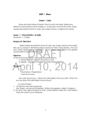 UNIT 1: Matter 
Chapter 1: Solids 
There are three states of matter. One of which are solids. Solids have 
different characteristics which enable us to describe one from the other. Solids 
maybe described in terms of color, size, shape, texture , weight and volume. 
Lesson 1 - Characteristics of Solids 
Durat ion: 1- 2 days 
Background Information 
Solids maybe described in terms of color, size, shape, texture and weight. 
We use our senses in identifying objects based on their characteristics. We can 
find various solids in our environment. Let us collect some solids in the garden 
and be able to identify each object. 
DRAFT 
Objectives 
At the end of each lesson, the pupils should be able to: 
1. name different object s around us; and 
2. classify the object s based on their characteristics. 
April Procedure 
10, 2014 
Motivation / Presentation 
Look around you . 
Ask :Look around you. Name the solid objects that you see? What can 
you say about the solid objects around you? 
B. Lesson Proper 
1. Div ide the class into five groups. 
Say: Today, we will visit the garden. While in the garden, collect 10 objects. 
2. List down the objects based on their characteristics inside the chart below. 
Copy the chart in your notebook. 
1 
 