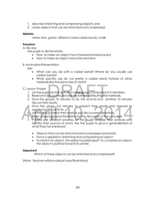 1. describe stretching and compressing objects; and 
2. name objects that can be stretched and compressed. 
meter stick, garter, different colors rubber bands, chalk 
Ask pupils to demonstrate: 
 How to make an object move forward and backward. 
 How to make an object move fast and slow. 
B. Motivation/Presentation 
 What can you do with a rubber band? Where do you usually use 
rubber bands? 
 What specific use do we prefer a rubber band instead of other 
materials like thread or strip of cloth? 
DRAFT 
Materials 
Procedure 
A. Review 
Ask: 
C. Lesson Proper 
1. Let the pupils do the activ ity in small groups composed of 5 members. 
2. Read and discuss the procedures before distributing the materials. 
3. Give the groups 10 minutes to do the activ ity and another 10 minutes 
discuss their results. 
4. Give the group 2-3 minutes to present their results and answers to 
April questions in the activ ity. 
5. Let the group check their 10, work as you discuss each 2014 
questions. 
6. Refer to background information for the discussion of the concepts. 
7. I f there are different answers, let the pupils analyze their answers and 
identify their sources of errors. Ask the pupils to give a generalization of 
what they have learned: 
 Objects that can be stretched and compressed are elastic. 
 Force is applied in stretching and compressing an object. 
 To stretch an object, the object is pulled apart. To compress an object, 
the object is pushed towards its center. 
Assessment 
Which of these objects can be stretched and compressed? 
(Note : Teacher will provide pictures/illustrations) 
125 
 
