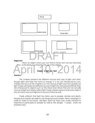 String 
rubber band 
Plastic Ball 
plastic rope 
DRAFT 
Balloon 
Assignment 
Draw an object which you can find at home that can be stretched. 
Then, write below your drawing the use of the object. 
April Chapter 10, 2: Light and Heat 
2014 
Overview 
This chapter presents the different sources and uses of light and heat. 
Though light and heat are forms of energy, it is not yet introduced as such. 
Instead, the focus of this chapter is on the sources of light and how people use 
light. Pupils will classify the different sources of light into natural and artificial. They 
are introduced to objects such as the Moon and mirrors that are not actually 
sources of light but merely reflect light. Pupils will also observe that some objects 
are not only a source of light but a source of heat as well. 
Pupils will learn that light has many uses to people, animals and plants. 
People and animals are able to see things because of light. Plants need light in 
order to make its own food. Like light, heat has many uses. Pupils will learn its 
importance particularly to people as well as the danger it poses when not 
properly used. 
126 
 